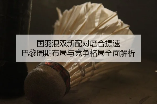 国羽混双新配对磨合提速 巴黎周期布局与竞争格局全面解析