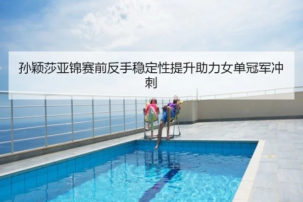 孙颖莎亚锦赛前反手稳定性提升助力女单冠军冲刺