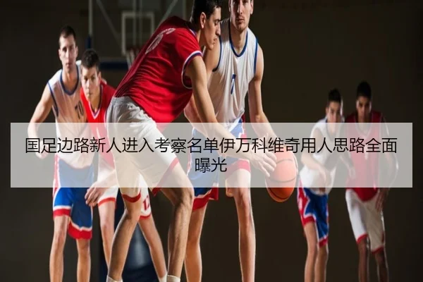 国足边路新人进入考察名单伊万科维奇用人思路全面曝光