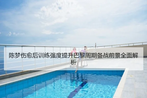陈梦伤愈后训练强度提升巴黎周期备战前景全面解析